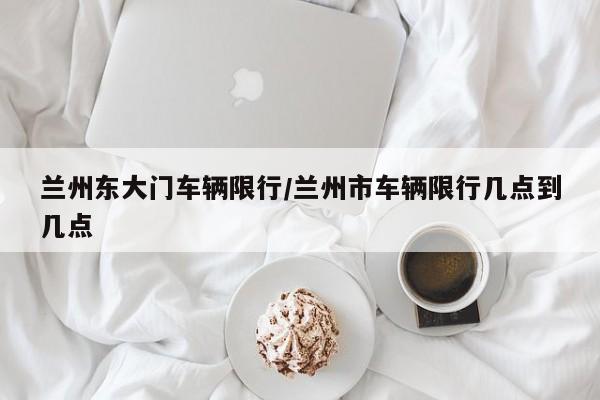 兰州东大门车辆限行/兰州市车辆限行几点到几点