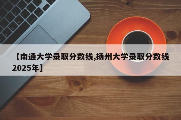 【南通大学录取分数线,扬州大学录取分数线2025年】