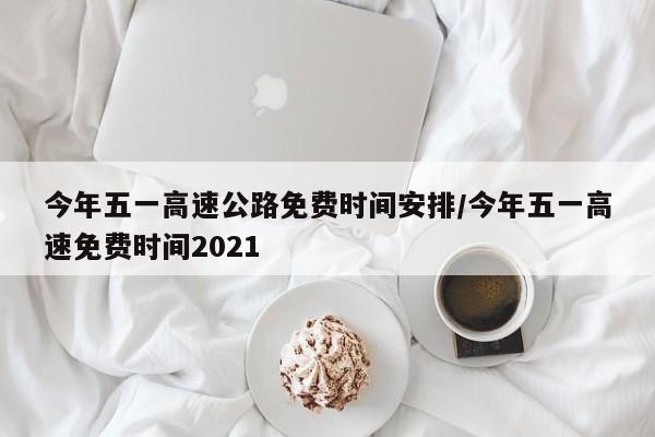 今年五一高速公路免费时间安排/今年五一高速免费时间2021