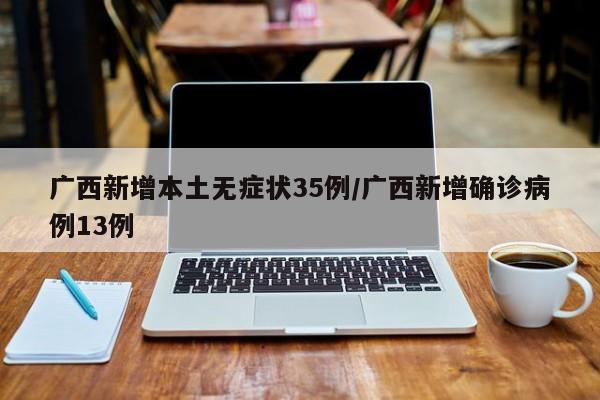 广西新增本土无症状35例/广西新增确诊病例13例