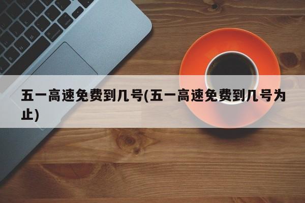 五一高速免费到几号(五一高速免费到几号为止)