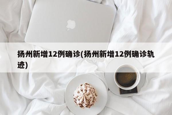 扬州新增12例确诊(扬州新增12例确诊轨迹)