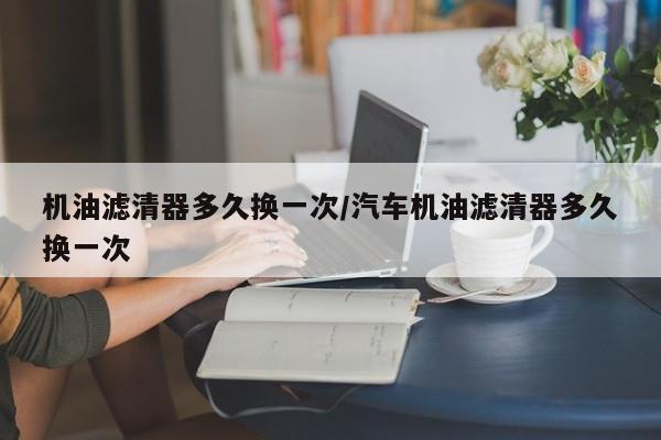 机油滤清器多久换一次/汽车机油滤清器多久换一次