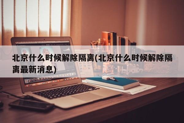 北京什么时候解除隔离(北京什么时候解除隔离最新消息)