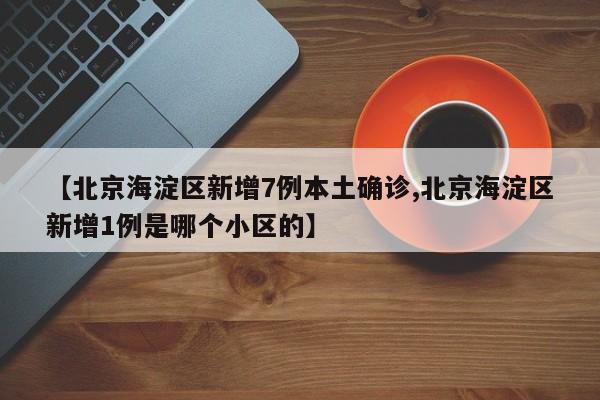 【北京海淀区新增7例本土确诊,北京海淀区新增1例是哪个小区的】