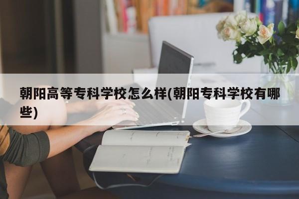 朝阳高等专科学校怎么样(朝阳专科学校有哪些)