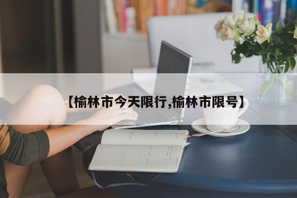 【榆林市今天限行,榆林市限号】