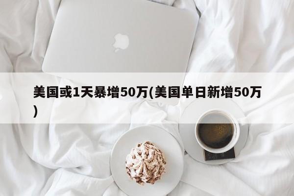 美国或1天暴增50万(美国单日新增50万)