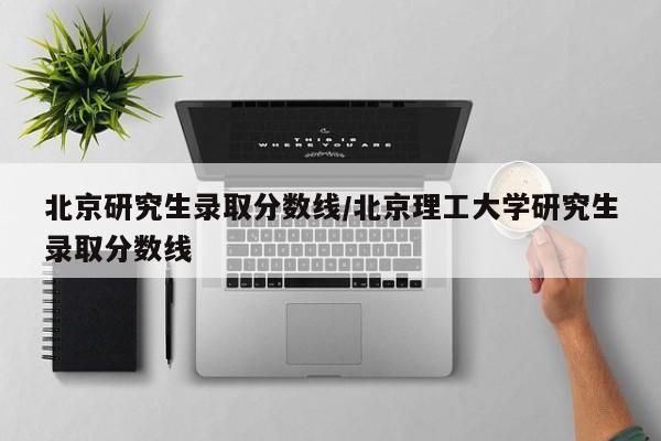北京研究生录取分数线/北京理工大学研究生录取分数线