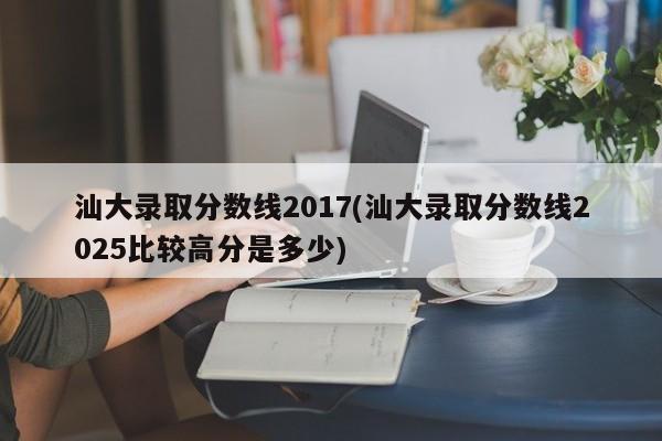 汕大录取分数线2017(汕大录取分数线2025比较高分是多少)