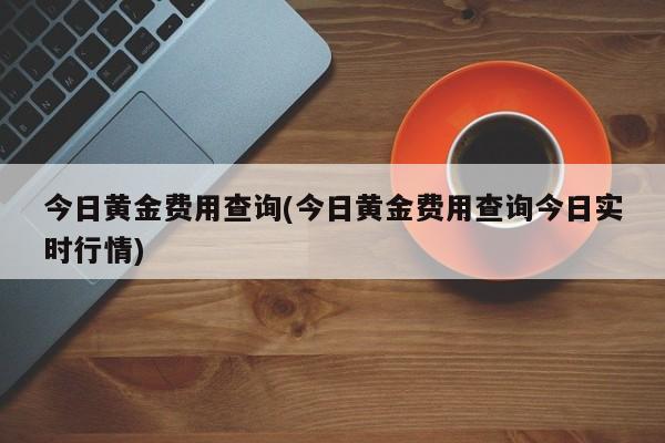 今日黄金费用查询(今日黄金费用查询今日实时行情)