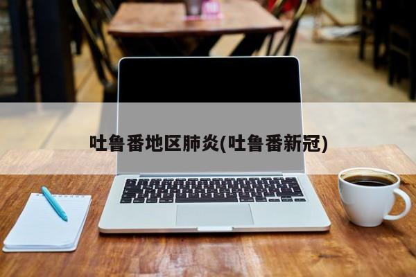 吐鲁番地区肺炎(吐鲁番新冠)