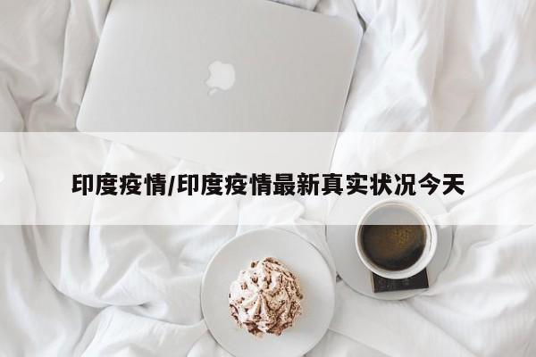 印度疫情/印度疫情最新真实状况今天