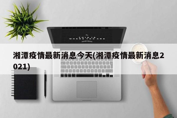 湘潭疫情最新消息今天(湘潭疫情最新消息2021)