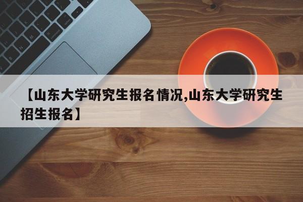 【山东大学研究生报名情况,山东大学研究生招生报名】