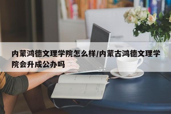 内蒙鸿德文理学院怎么样/内蒙古鸿德文理学院会升成公办吗