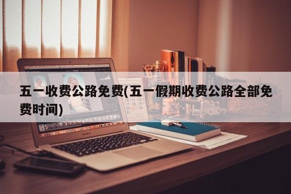 五一收费公路免费(五一假期收费公路全部免费时间)