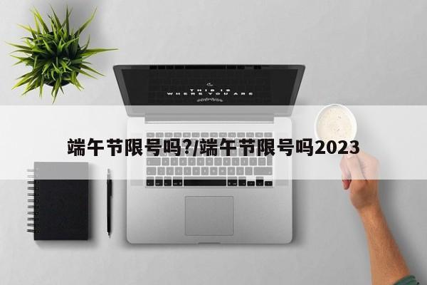 端午节限号吗?/端午节限号吗2023