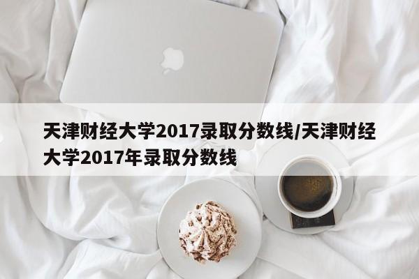 天津财经大学2017录取分数线/天津财经大学2017年录取分数线