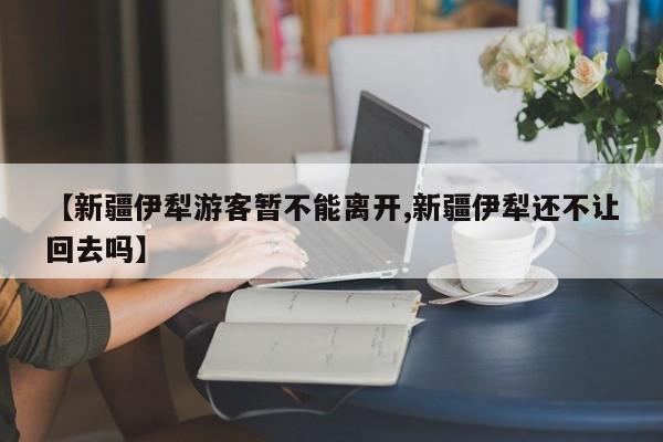 【新疆伊犁游客暂不能离开,新疆伊犁还不让回去吗】