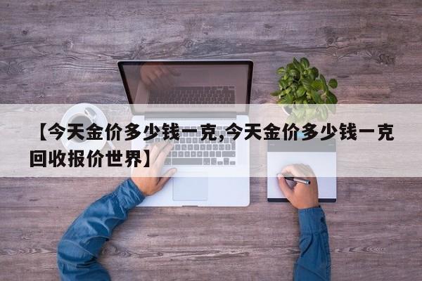 【今天金价多少钱一克,今天金价多少钱一克回收报价世界】