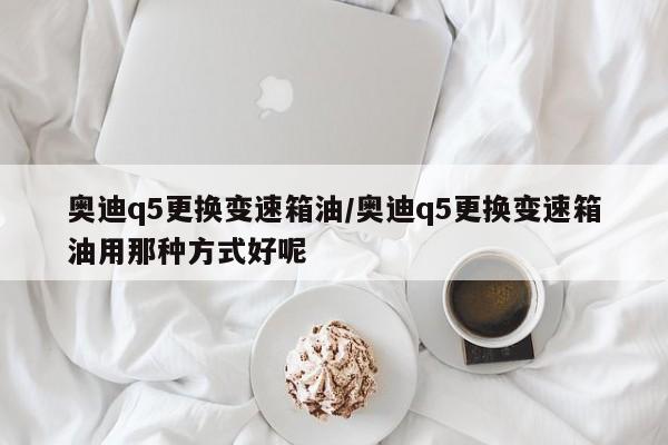奥迪q5更换变速箱油/奥迪q5更换变速箱油用那种方式好呢