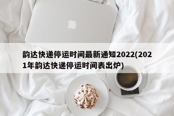 韵达快递停运时间最新通知2022(2021年韵达快递停运时间表出炉)
