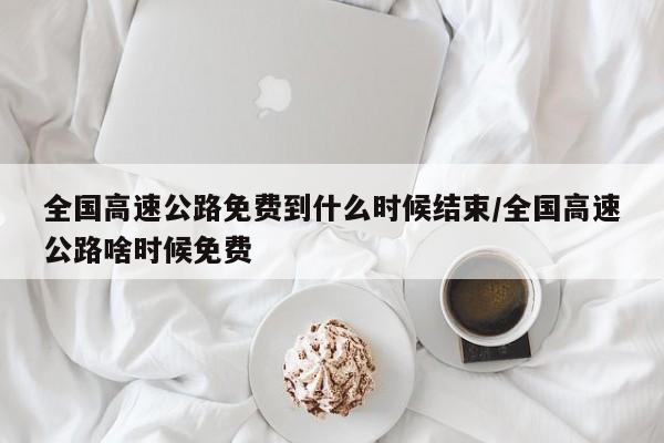 全国高速公路免费到什么时候结束/全国高速公路啥时候免费