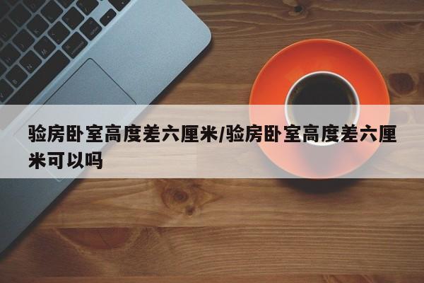 验房卧室高度差六厘米/验房卧室高度差六厘米可以吗