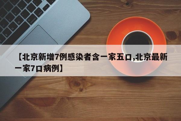 【北京新增7例感染者含一家五口,北京最新一家7口病例】
