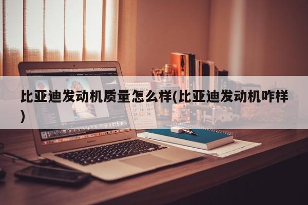 比亚迪发动机质量怎么样(比亚迪发动机咋样)