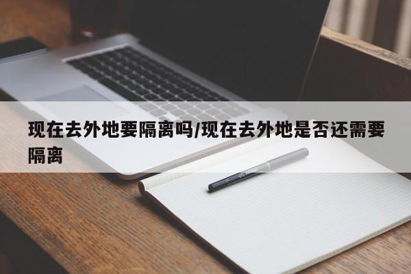 现在去外地要隔离吗/现在去外地是否还需要隔离