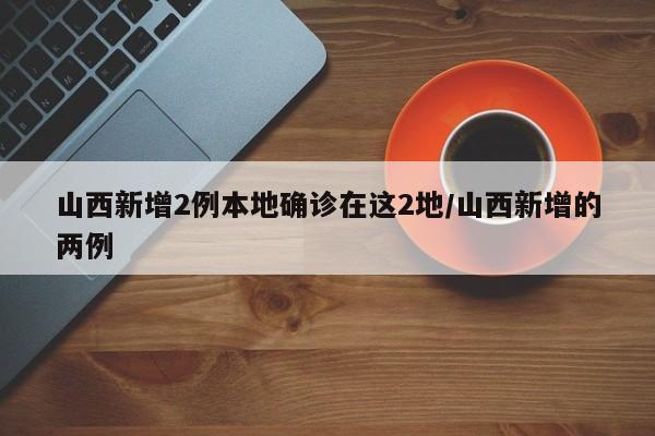 山西新增2例本地确诊在这2地/山西新增的两例