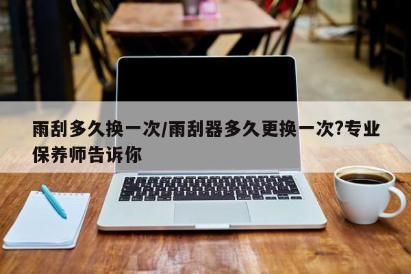 雨刮多久换一次/雨刮器多久更换一次?专业保养师告诉你