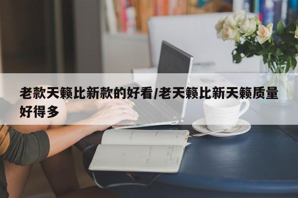 老款天籁比新款的好看/老天籁比新天籁质量好得多