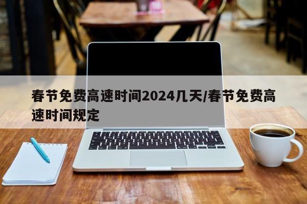 春节免费高速时间2024几天/春节免费高速时间规定
