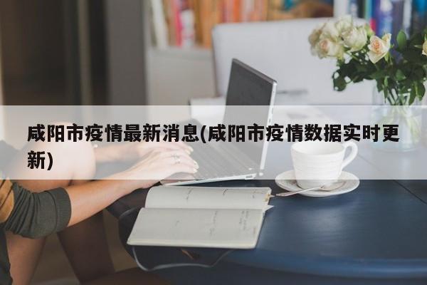 咸阳市疫情最新消息(咸阳市疫情数据实时更新)