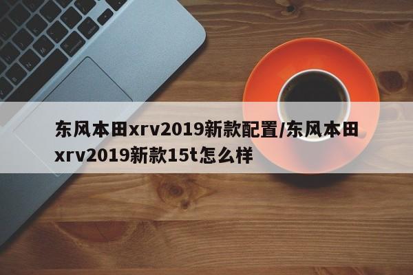 东风本田xrv2019新款配置/东风本田xrv2019新款15t怎么样