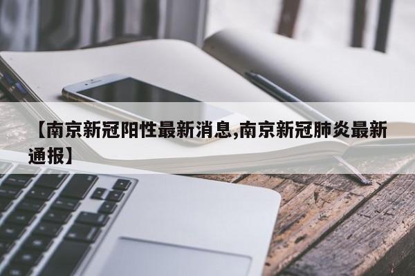 【南京新冠阳性最新消息,南京新冠肺炎最新通报】
