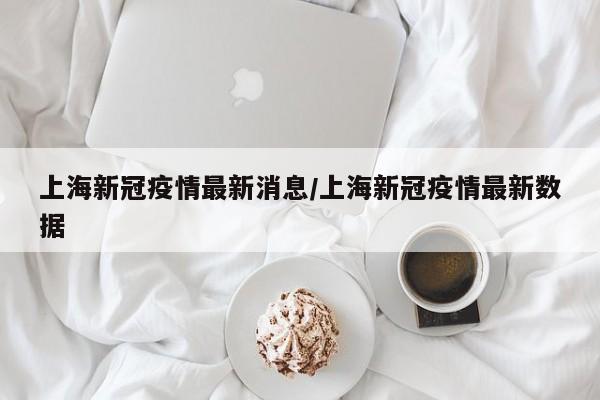 上海新冠疫情最新消息/上海新冠疫情最新数据