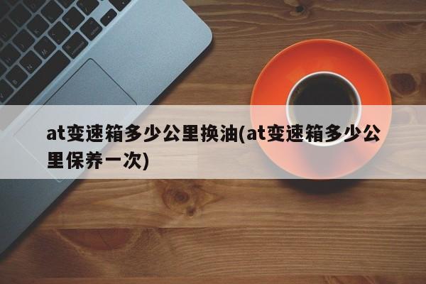at变速箱多少公里换油(at变速箱多少公里保养一次)