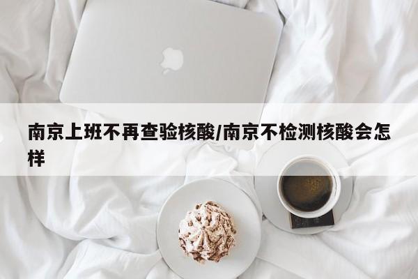 南京上班不再查验核酸/南京不检测核酸会怎样