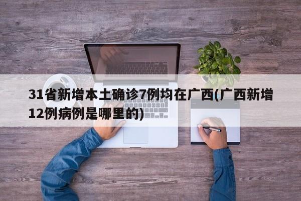31省新增本土确诊7例均在广西(广西新增12例病例是哪里的)