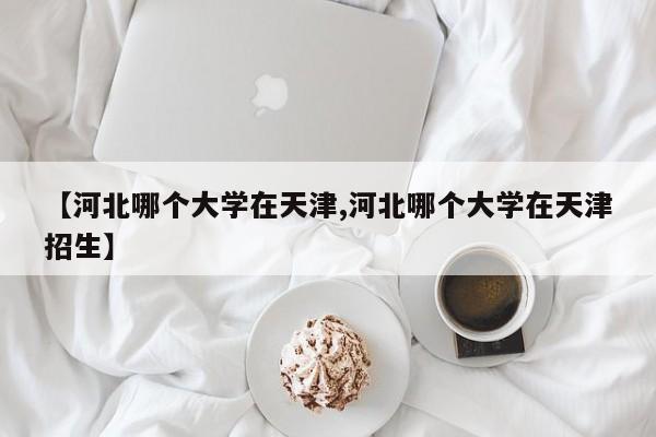 【河北哪个大学在天津,河北哪个大学在天津招生】