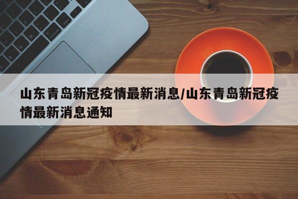 山东青岛新冠疫情最新消息/山东青岛新冠疫情最新消息通知