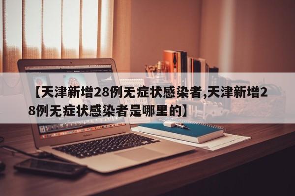 【天津新增28例无症状感染者,天津新增28例无症状感染者是哪里的】