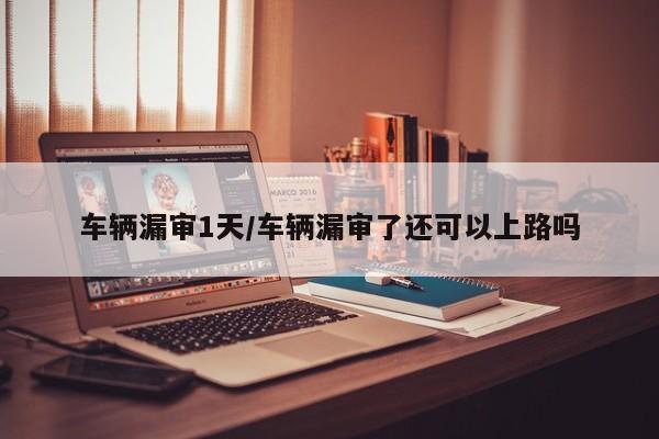 车辆漏审1天/车辆漏审了还可以上路吗
