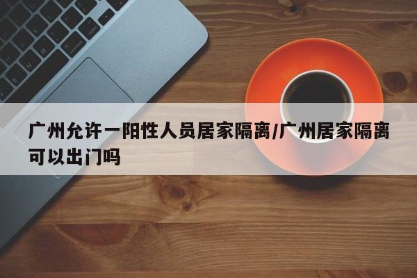 广州允许一阳性人员居家隔离/广州居家隔离可以出门吗